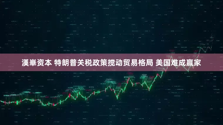 漢崋资本 特朗普关税政策搅动贸易格局 美国难成赢家