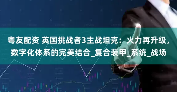 粤友配资 英国挑战者3主战坦克：火力再升级，数字化体系的完美结合_复合装甲_系统_战场