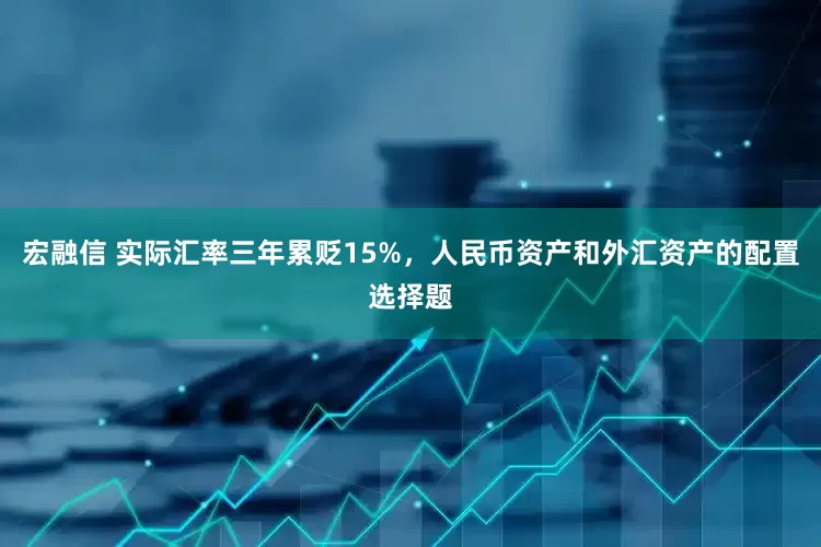 宏融信 实际汇率三年累贬15%，人民币资产和外汇资产的配置选择题