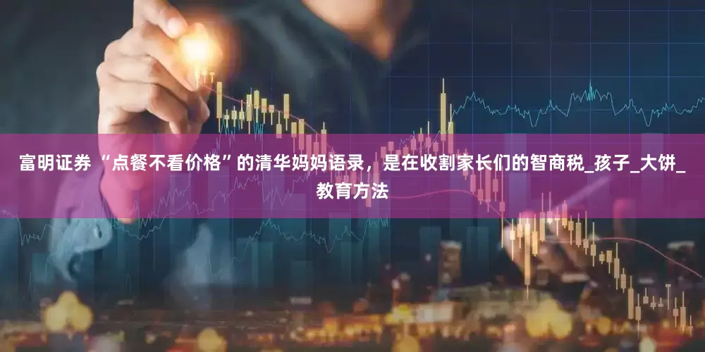 富明证券 “点餐不看价格”的清华妈妈语录，是在收割家长们的智商税_孩子_大饼_教育方法