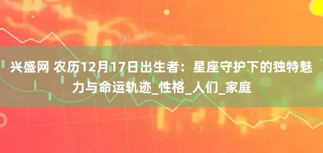 兴盛网 农历12月17日出生者：星座守护下的独特魅力与命运轨迹_性格_人们_家庭