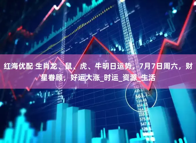 红海优配 生肖龙、鼠、虎、牛明日运势，7月7日周六，财星眷顾，好运大涨_时运_资源_生活