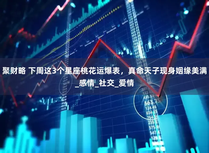 聚财略 下周这3个星座桃花运爆表，真命天子现身姻缘美满_感情_社交_爱情