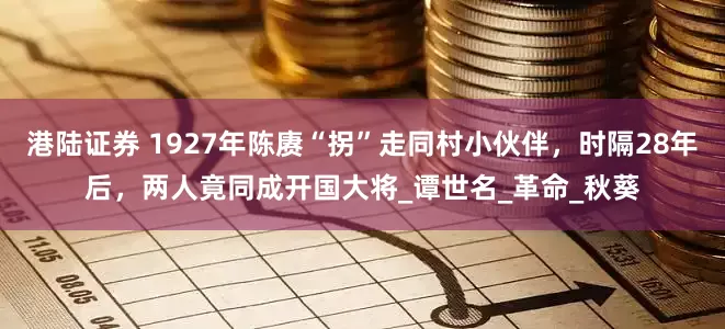 港陆证券 1927年陈赓“拐”走同村小伙伴，时隔28年后，两人竟同成开国大将_谭世名_革命_秋葵
