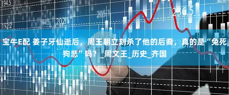 宝牛E配 姜子牙仙逝后，周王朝立刻杀了他的后裔，真的是“兔死狗悲”吗？_周文王_历史_齐国