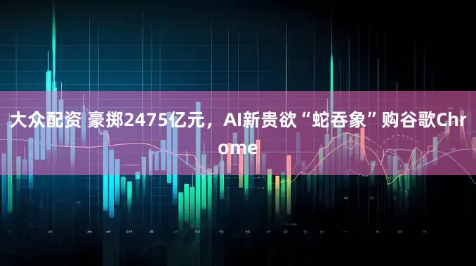 大众配资 豪掷2475亿元，AI新贵欲“蛇吞象”购谷歌Chrome