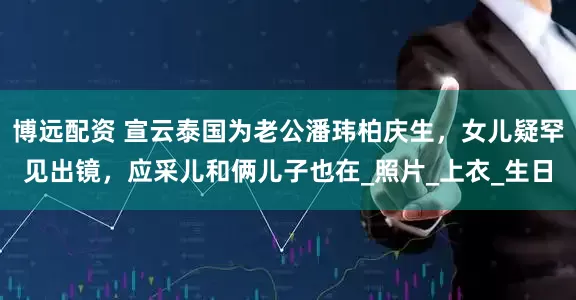 博远配资 宣云泰国为老公潘玮柏庆生，女儿疑罕见出镜，应采儿和俩儿子也在_照片_上衣_生日