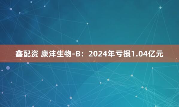 鑫配资 康沣生物-B：2024年亏损1.04亿元