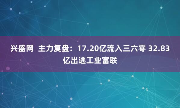 兴盛网  主力复盘：17.20亿流入三六零 32.83亿出逃工业富联
