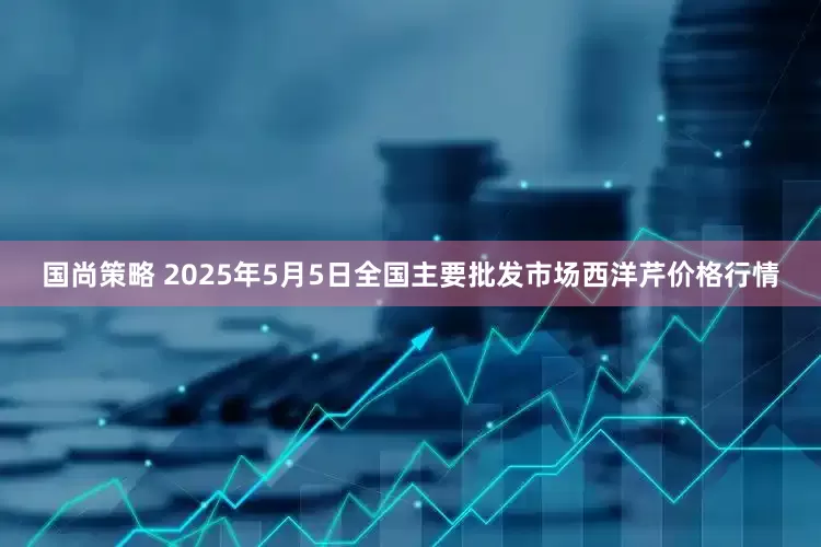 国尚策略 2025年5月5日全国主要批发市场西洋芹价格行情