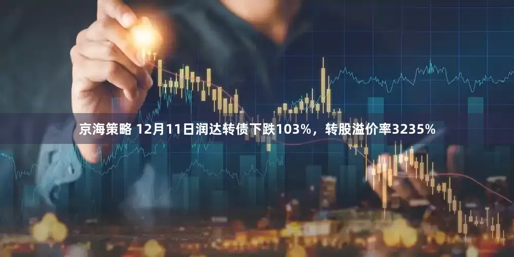 京海策略 12月11日润达转债下跌103%，转股溢价率3235%