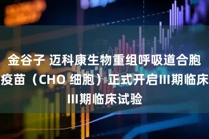 金谷子 迈科康生物重组呼吸道合胞病毒疫苗（CHO 细胞）正式开启Ⅲ期临床试验